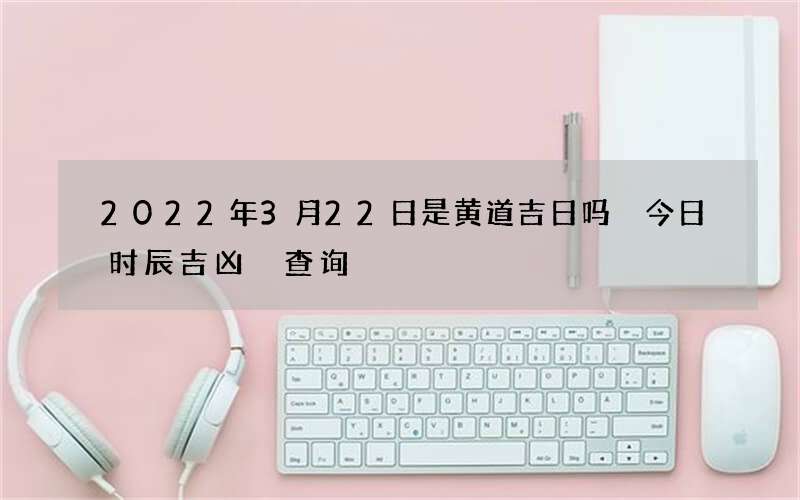 2022年3月22日是黄道吉日吗 今日时辰吉凶 查询